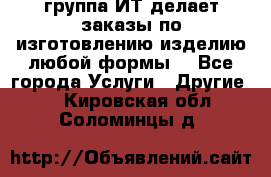группа ИТ делает заказы по изготовлению изделию любой формы  - Все города Услуги » Другие   . Кировская обл.,Соломинцы д.